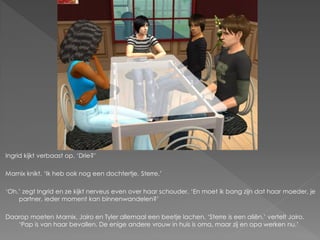 Ingrid kijkt verbaast op. ‘Drie?’

Marnix knikt. ‘Ik heb ook nog een dochtertje, Sterre.’

‘Oh.’ zegt Ingrid en ze kijkt nerveus even over haar schouder. ‘En moet ik bang zijn dat haar moeder, je
    partner, ieder moment kan binnenwandelen?’

Daarop moeten Marnix, Jairo en Tyler allemaal een beetje lachen. ‘Sterre is een aliën.’ vertelt Jairo.
   ‘Pap is van haar bevallen. De enige andere vrouw in huis is oma, maar zij en opa werken nu.’
 