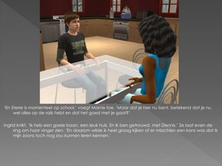 ‘En Sterre is momenteel op school.’ voegt Marnix toe. ‘Maar dat je hier nu bent, betekend dat je nu
     wel alles op de rails hebt en dat het goed met je gaat?’

Ingrid knikt. ‘Ik heb een goeie baan, een leuk huis. En ik ben getrouwd, met Dennis.’ Ze laat even de
     ring om haar vinger zien. ‘En daarom wilde ik heel graag kijken of er misschien een kans was dat ik
     mijn zoons toch nog zou kunnen leren kennen.’
 