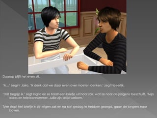 Daarop blijft het even stil.

‘Ik…’ begint Jairo. ‘Ik denk dat we daar even over moeten denken.’ zegt hij eerlijk.

‘Dat begrijp ik.’ zegt Ingrid en ze haalt een briefje uit haar zak, wat ze naar de jongens toeschuift. ‘Mijn
    adres en telefoonnummer. Jullie zijn altijd welkom.’

Tyler stopt het briefje in zijn eigen zak en na kort gedag te hebben gezegd, gaan de jongens naar
     boven.
 