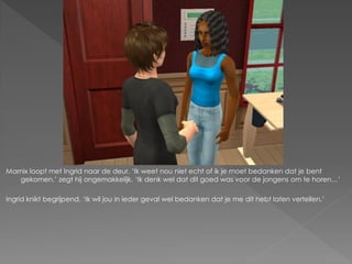 Marnix loopt met Ingrid naar de deur. ‘Ik weet nou niet echt of ik je moet bedanken dat je bent
   gekomen.’ zegt hij ongemakkelijk. ‘Ik denk wel dat dit goed was voor de jongens om te horen…’

Ingrid knikt begrijpend. ‘Ik wil jou in ieder geval wel bedanken dat je me dit hebt laten vertellen.’
 