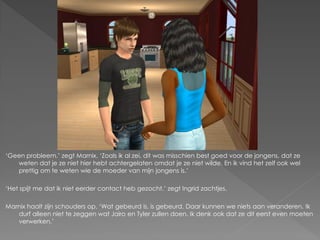‘Geen probleem.’ zegt Marnix. ‘Zoals ik al zei, dit was misschien best goed voor de jongens, dat ze
   weten dat je ze niet hier hebt achtergelaten omdat je ze niet wilde. En ik vind het zelf ook wel
   prettig om te weten wie de moeder van mijn jongens is.’

‘Het spijt me dat ik niet eerder contact heb gezocht.’ zegt Ingrid zachtjes.

Marnix haalt zijn schouders op. ‘Wat gebeurd is, is gebeurd. Daar kunnen we niets aan veranderen. Ik
   durf alleen niet te zeggen wat Jairo en Tyler zullen doen. Ik denk ook dat ze dit eerst even moeten
   verwerken.’
 
