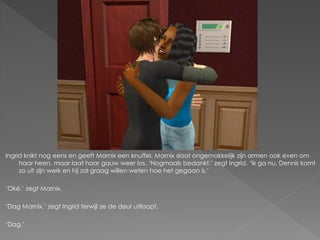 Ingrid knikt nog eens en geeft Marnix een knuffel. Marnix slaat ongemakkelijk zijn armen ook even om
     haar heen, maar laat haar gauw weer los. ‘Nogmaals bedankt.’ zegt Ingrid. ‘Ik ga nu, Dennis komt
     zo uit zijn werk en hij zal graag willen weten hoe het gegaan is.’

‘Oké.’ zegt Marnix.

‘Dag Marnix.’ zegt Ingrid terwijl ze de deur uitloopt.

‘Dag.’
 