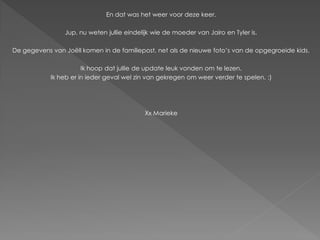 En dat was het weer voor deze keer.

                Jup, nu weten jullie eindelijk wie de moeder van Jairo en Tyler is.

De gegevens van Joëll komen in de familiepost, net als de nieuwe foto’s van de opgegroeide kids.

                       Ik hoop dat jullie de update leuk vonden om te lezen.
            Ik heb er in ieder geval wel zin van gekregen om weer verder te spelen. :)




                                           Xx Marieke
 