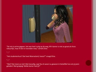 “De reis is prima gegaan, het was heel rustig op de weg. M’n kamer is niet zo groot als thuis
natuurlijk, maar ik ben er tevreden mee,” vertelt Eline
“…”
“Het studentenhuis? Dat heet Moerasland, hoezo?” vraagt Eline.
“…”
“Wat? Dat meen je niet! Wat toevallig, zeg! Dus ik woon nu gewoon in hetzelfde huis als jij jaren
geleden! Wat grappig! Welke kamer had jij?”
 