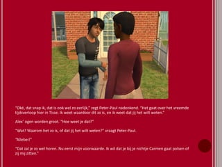 “Oké, dat snap ik, dat is ook wel zo eerlijk,” zegt Peter-Paul nadenkend. “Het gaat over het vreemde
tijdsverloop hier in Tisse. Ik weet waardoor dit zo is, en ik weet dat jij het wilt weten.”
Alex’ ogen worden groot. “Hoe weet je dat?”
“Wat? Waarom het zo is, of dat jij het wilt weten?” vraagt Peter-Paul.
“Allebei!”
“Dat zal je zo wel horen. Nu eerst mijn voorwaarde. Ik wil dat je bij je nichtje Carmen gaat polsen of
zij mij zitten.”
 