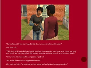 “Dat is alles wat ik van jou vraag. Zal ik je dan nu maar vertellen wat ik weet?”
Alex knikt. “Ja.”
“Oké. Eerst zal ik je een klein verhaaltje vertellen. Jaren geleden, toen jouw tante Emma nog jong
was, heb ik wat met haar gehad. We hadden verkering, zoals dat heet als je zo jong bent als wij-”
“En nu wil je met haar dochter aanpappen? Gadver!”
“Wil je nou horen wat ik te zeggen heb of niet?!”
Alex zucht, en knikt. “Ja, ga verder, en een beetje snel als het kan, ik moet zo werken.”
 