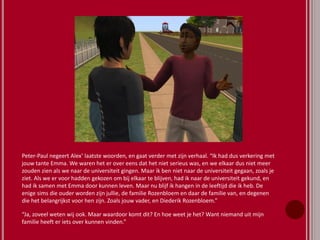 Peter-Paul negeert Alex’ laatste woorden, en gaat verder met zijn verhaal. “Ik had dus verkering met
jouw tante Emma. We waren het er over eens dat het niet serieus was, en we elkaar dus niet meer
zouden zien als we naar de universiteit gingen. Maar ik ben niet naar de universiteit gegaan, zoals je
ziet. Als we er voor hadden gekozen om bij elkaar te blijven, had ik naar de universiteit gekund, en
had ik samen met Emma door kunnen leven. Maar nu blijf ik hangen in de leeftijd die ik heb. De
enige sims die ouder worden zijn jullie, de familie Rozenbloem en daar de familie van, en degenen
die het belangrijkst voor hen zijn. Zoals jouw vader, en Diederik Rozenbloem.”
“Ja, zoveel weten wij ook. Maar waardoor komt dit? En hoe weet je het? Want niemand uit mijn
familie heeft er iets over kunnen vinden.”
 