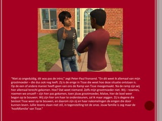 “Niet zo ongeduldig, dit was pas de intro,” zegt Peter-Paul fronsend. “En dit weet ik allemaal van mijn
grootmoeder – die dus ook nog leeft. Zij is de enige in Tisse die weet hoe deze situatie ontstaan is.
Op de een of andere manier heeft geen van ons de Ramp van Tisse meegemaakt. Na de ramp zijn wij
hier allemaal terecht gekomen. Hoe? Dat weet niemand. Zelfs mijn grootmoeder niet. Wij – townies,
noemen we onszelf – zijn hier pas gekomen, toen jóuw grootmoeder, Maloe, hier de boel weer
begon op te bouwen. Wij zijn hier om haar te ondersteunen, zal ik maar zeggen. Zij is degene die
besloot Tisse weer op te bouwen, en daarom zijn zij en haar nakomelingen de enigen die door
kunnen leven. Jullie levens staan niet stil, in tegenstelling tot de onze. Jouw familie is zeg maar de
‘hoofdfamilie’ van Tisse.”
 