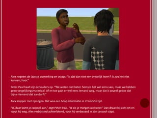 Alex negeert de laatste opmerking en vraagt: “Is dat dan niet een vreselijk leven? Ik zou het niet
kunnen, hoor.”
Peter-Paul haalt zijn schouders op. “We weten niet beter. Soms is het wel eens saai, maar we hebben
geen vergelijkingsmateriaal. Af en toe gaat er wel eens iemand weg, maar dat is zoveel gedoe dat
bijna niemand dat aandurft.”
Alex knipper met zijn ogen. Dat was een hoop informatie in zo’n korte tijd.
“O, daar komt je carpool aan,” zegt Peter-Paul. “Ik zie je morgen wel weer.” Dan draait hij zich om en
loopt hij weg, Alex verbijsterd achterlatend, voor hij verdwaasd in zijn carpool stapt.
 