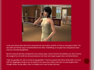 In de auto besluit Alex dat hij het vanavond aan zijn ouders verteld, en Eline er over gaat mailen. Tot
dan leeft zijn familie nog in onwetendheid over Alex’ ontdekking, en ze gaan dus ook gewoon door
met hun normale bezigheden.
Op het moment dat Alex verbijsterd in de carpool stapt, neemt Yasmine de telefoon op. Het is Emma,
die vraagt of ze zin heeft om de avond daarna met haar een hapje te gaan eten, om bij te kletsen.
“Lijkt me gezellig, Em, dat is al veel te lang geleden.” Yasmine spreek met Emma af bij Café 1-5-2, om
half vijf. Opgetogen hangt ze op. Ze heeft zin om weer eens alleen met haar zus wat te gaan eten.
Vroeger deden ze dat vaker, maar nu hebben ze er veel minder tijd voor.
 