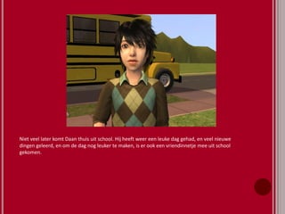 Niet veel later komt Daan thuis uit school. Hij heeft weer een leuke dag gehad, en veel nieuwe
dingen geleerd, en om de dag nog leuker te maken, is er ook een vriendinnetje mee uit school
gekomen.
 