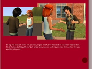 Hij legt zijn huiswerk snel in het gras neer, en gaat met Audrey staan kletsen en spelen. Meestal doet
hij zijn huiswerk altijd gelijk als hij uit school komt, maar nu heeft hij veel meer zin in spelen. Het is zo
gezellig met Audrey!
 