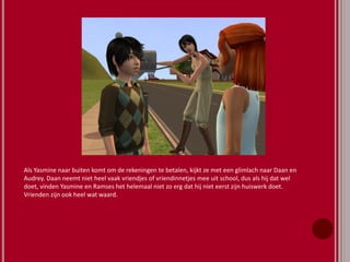 Als Yasmine naar buiten komt om de rekeningen te betalen, kijkt ze met een glimlach naar Daan en
Audrey. Daan neemt niet heel vaak vriendjes of vriendinnetjes mee uit school, dus als hij dat wel
doet, vinden Yasmine en Ramses het helemaal niet zo erg dat hij niet eerst zijn huiswerk doet.
Vrienden zijn ook heel wat waard.
 