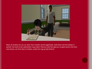 Maar als Audrey om zes uur door haar moeder wordt opgehaald, raakt Daan wel een beetje in
paniek. Hij moet al zijn opdrachten nog maken! Ramses stelt hem gerust, en gaat samen met hem
naar boven, om hem daar te helpen, zodat het nog op tijd af komt.
 
