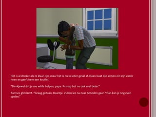 Het is al donker als ze klaar zijn, maar het is nu in ieder geval af. Daan slaat zijn armen om zijn vader
heen en geeft hem een knuffel.
“Dankjewel dat je me wilde helpen, papa. Ik snap het nu ook veel beter.”
Ramses glimlacht. “Graag gedaan, Daantje. Zullen we nu naar beneden gaan? Dan kan je nog even
spelen.”
 