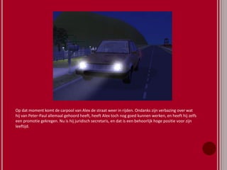 Op dat moment komt de carpool van Alex de straat weer in rijden. Ondanks zijn verbazing over wat
hij van Peter-Paul allemaal gehoord heeft, heeft Alex toch nog goed kunnen werken, en heeft hij zelfs
een promotie gekregen. Nu is hij juridisch secretaris, en dat is een behoorlijk hoge positie voor zijn
leeftijd.
 