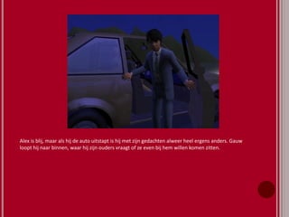 Alex is blij, maar als hij de auto uitstapt is hij met zijn gedachten alweer heel ergens anders. Gauw
loopt hij naar binnen, waar hij zijn ouders vraagt of ze even bij hem willen komen zitten.
 