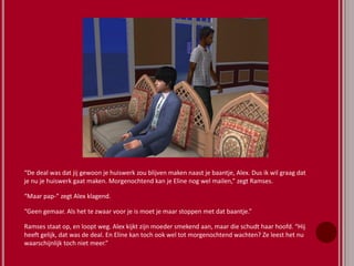 “De deal was dat jij gewoon je huiswerk zou blijven maken naast je baantje, Alex. Dus ik wil graag dat
je nu je huiswerk gaat maken. Morgenochtend kan je Eline nog wel mailen,” zegt Ramses.
“Maar pap-” zegt Alex klagend.
“Geen gemaar. Als het te zwaar voor je is moet je maar stoppen met dat baantje.”
Ramses staat op, en loopt weg. Alex kijkt zijn moeder smekend aan, maar die schudt haar hoofd. “Hij
heeft gelijk, dat was de deal. En Eline kan toch ook wel tot morgenochtend wachten? Ze leest het nu
waarschijnlijk toch niet meer.”
 