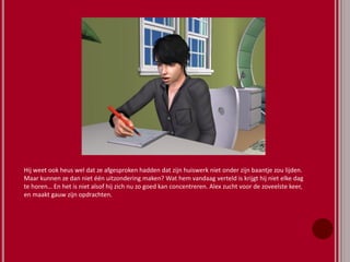 Hij weet ook heus wel dat ze afgesproken hadden dat zijn huiswerk niet onder zijn baantje zou lijden.
Maar kunnen ze dan niet één uitzondering maken? Wat hem vandaag verteld is krijgt hij niet elke dag
te horen… En het is niet alsof hij zich nu zo goed kan concentreren. Alex zucht voor de zoveelste keer,
en maakt gauw zijn opdrachten.
 