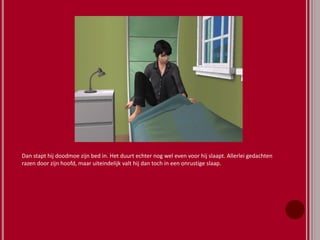 Dan stapt hij doodmoe zijn bed in. Het duurt echter nog wel even voor hij slaapt. Allerlei gedachten
razen door zijn hoofd, maar uiteindelijk valt hij dan toch in een onrustige slaap.
 