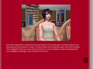 Daar komt nog bij dat ze ook de hele tijd moest denken aan wat Alex gister vertelde. Nadat hij naar
boven ging om zijn huiswerk te maken, en Ramses Daan naar bed ging brengen, heeft Yasmine gelijk
Emma opgebeld. Emma was natuurlijk ook verbaasd, en samen hebben ze nog even geredeneerd
over mogelijke verklaringen, maar ze kwamen op niks uit.
 