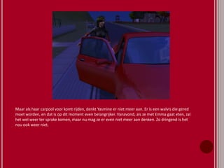 Maar als haar carpool voor komt rijden, denkt Yasmine er niet meer aan. Er is een walvis die gered
moet worden, en dat is op dit moment even belangrijker. Vanavond, als ze met Emma gaat eten, zal
het wel weer ter sprake komen, maar nu mag ze er even niet meer aan denken. Zo dringend is het
nou ook weer niet.
 