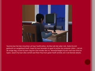 Yasmine kan het dan misschien uit haar hoofd zetten, bij Alex lukt dat zeker niet. Zodra hij zich
gedoucht en aangekleed heeft, loopt hij naar beneden en gaat hij achter de computer zitten – net als
de vorige dag, al wist hij toen nog een stuk minder dan nu. Verwoed begint hij een mail naar Eline te
typen, waarin hij haar alles vertelt wat Peter-Paul hem gister heeft verteld, tot in de kleinste details.
 