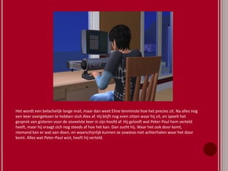Het wordt een belachelijk lange mail, maar dan weet Eline tenminste hoe het precies zit. Na alles nog
een keer overgelezen te hebben sluit Alex af. Hij blijft nog even zitten waar hij zit, en speelt het
gesprek van gisteren voor de zoveelste keer in zijn hoofd af. Hij gelooft wat Peter-Paul hem verteld
heeft, maar hij vraagt zich nog steeds af hoe het kan. Dan zucht hij. Waar het ook door komt,
niemand kan er wat aan doen, en waarschijnlijk kunnen ze sowieso niet achterhalen waar het door
komt. Alles wat Peter-Paul wist, heeft hij verteld.
 
