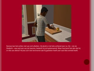 Ramses kan het echter niet van zich afzetten. Hij denkt er de hele ochtend over na. Hij – net als
Diederik – was ooit een van de townies, bedacht hij zich gisteravond. Maar hoe komt het dan dat hij
er niks van afwist? Hij kan zich niet herinneren dat hij geweten heeft over wat Alex verteld heeft.
 