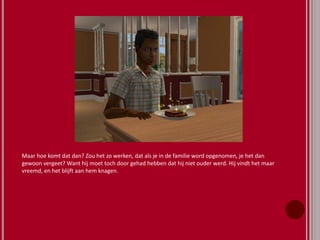 Maar hoe komt dat dan? Zou het zo werken, dat als je in de familie word opgenomen, je het dan
gewoon vergeet? Want hij moet toch door gehad hebben dat hij niet ouder werd. Hij vindt het maar
vreemd, en het blijft aan hem knagen.
 