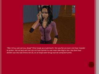 “Oké. Ik hou ook van jou, doeg!” Eline hangt op en glimlacht. Het was fijn om even met haar moeder
te praten. Het zal best wel raar zijn om haar familie nu niet meer elke dag te zien. Dat doet haar
denken aan iets wat Emma net zei, en ze loopt weer terug naar de computerruimte.
 
