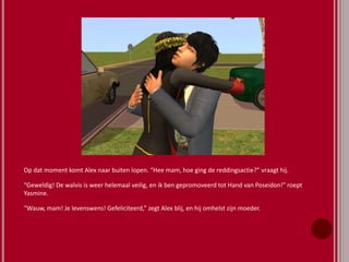 Op dat moment komt Alex naar buiten lopen. “Hee mam, hoe ging de reddingsactie?” vraagt hij.
“Geweldig! De walvis is weer helemaal veilig, en ik ben gepromoveerd tot Hand van Poseidon!” roept
Yasmine.
“Wauw, mam! Je levenswens! Gefeliciteerd,” zegt Alex blij, en hij omhelst zijn moeder.
 