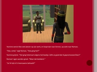 Yasmine wenst Alex veel plezier op zijn werk, en loopt dan naar binnen, op zoek naar Ramses.
“Hee, schat,” zegt Ramses. “Hoe ging het?”
Yasmine grijnst. “Het ging helemaal volgens het boekje. Zelfs zo goed dat ik gepromoveerd ben!”
Ramses’ ogen worden groot. “Maar dat betekent-”
“Ja! Ik heb m’n levenswens behaald!”
 