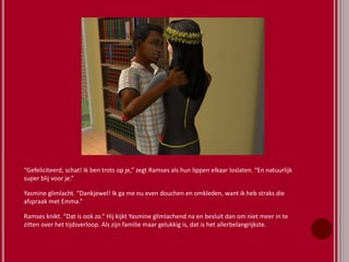 “Gefeliciteerd, schat! Ik ben trots op je,” zegt Ramses als hun lippen elkaar loslaten. “En natuurlijk
super blij voor je.”
Yasmine glimlacht. “Dankjewel! Ik ga me nu even douchen en omkleden, want ik heb straks die
afspraak met Emma.”
Ramses knikt. “Dat is ook zo.” Hij kijkt Yasmine glimlachend na en besluit dan om niet meer in te
zitten over het tijdsverloop. Als zijn familie maar gelukkig is, dat is het allerbelangrijkste.
 