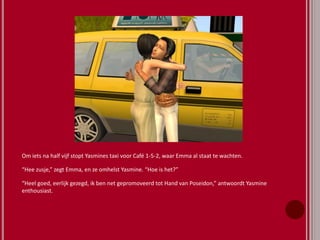 Om iets na half vijf stopt Yasmines taxi voor Café 1-5-2, waar Emma al staat te wachten.
“Hee zusje,” zegt Emma, en ze omhelst Yasmine. “Hoe is het?”
“Heel goed, eerlijk gezegd, ik ben net gepromoveerd tot Hand van Poseidon,” antwoordt Yasmine
enthousiast.
 