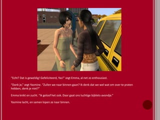 “Echt? Dat is geweldig! Gefeliciteerd, Yas!” zegt Emma, al net zo enthousiast.
“Dank je,” zegt Yasmine. “Zullen we naar binnen gaan? Ik denk dat we wel wat om over te praten
hebben, denk je niet?”
Emma knikt en zucht. “Ik geloof het ook. Daar gaat ons luchtige bijklets-avondje.”
Yasmine lacht, en samen lopen ze naar binnen.
 