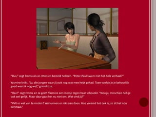 “Dus,” zegt Emma als ze zitten en besteld hebben. “Peter-Paul kwam met het hele verhaal?”
Yasmine knikt. “Ja, die jongen waar jij ooit nog wat mee hebt gehad. Toen voelde je je behoorlijk
goed weet ik nog wel,” grinnikt ze.
“Hee!” zegt Emma en ze geeft Yasmine een stomp tegen haar schouder. “Nou ja, misschien heb je
ook wel gelijk. Maar daar gaat het nu niet om. Wat vind jij?”
“Valt er wat van te vinden? We kunnen er niks aan doen. Hoe vreemd het ook is, zo zit het nou
eenmaal.”
 