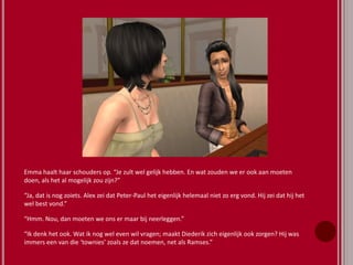 Emma haalt haar schouders op. “Je zult wel gelijk hebben. En wat zouden we er ook aan moeten
doen, als het al mogelijk zou zijn?”
“Ja, dat is nog zoiets. Alex zei dat Peter-Paul het eigenlijk helemaal niet zo erg vond. Hij zei dat hij het
wel best vond.”
“Hmm. Nou, dan moeten we ons er maar bij neerleggen.”
“Ik denk het ook. Wat ik nog wel even wil vragen; maakt Diederik zich eigenlijk ook zorgen? Hij was
immers een van die ‘townies’ zoals ze dat noemen, net als Ramses.”
 