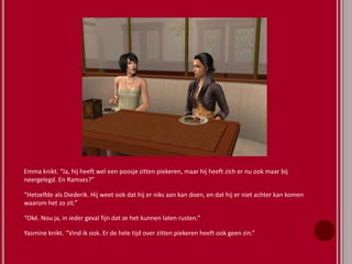 Emma knikt. “Ja, hij heeft wel een poosje zitten piekeren, maar hij heeft zich er nu ook maar bij
neergelegd. En Ramses?”
“Hetzelfde als Diederik. Hij weet ook dat hij er niks aan kan doen, en dat hij er niet achter kan komen
waarom het zo zit.”
“Oké. Nou ja, in ieder geval fijn dat ze het kunnen laten rusten.”
Yasmine knikt. “Vind ik ook. Er de hele tijd over zitten piekeren heeft ook geen zin.”
 