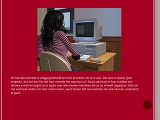 Ze had Alex voordat ze wegging beloofd om hem te mailen als ze er was. Dat was ze alweer glad
vergeten, dus het was fijn dat haar moeder het nog even zei. Gauw opent ze in haar mailbox een
nieuwe e-mail en begint ze te typen over alle nieuwe indrukken die ze nu al heeft opgedaan. Alex zal
het vast leuk vinden om haar mail te lezen, want hij kan zelf niet wachten om ook naar de universiteit
te gaan.
 
