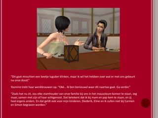 “Dit gaat misschien een beetje luguber klinken, maar ik wil het hebben over wat er met ons gebeurt
na onze dood.”
Yasmine trekt haar wenkbrauwen op. “Oké… Ik ben benieuwd waar dit naartoe gaat. Ga verder.”
“Zoals het nu zit, zou elke stamhouder van onze familie bij ons in het mausoleum komen te staan, zeg
maar, samen met zijn of haar echtgenoot. Dat betekent dat ik bij mam en pap kom te staan, en jij
heel ergens anders. En dat geldt ook voor mijn kinderen, Diederik, Eline en ik zullen niet bij Carmen
en Simon begraven worden.”
 
