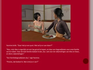 Yasmine knikt. “Daar heb je een punt. Wat wil je er aan doen?”
“Nou, mijn idee is eigenlijk om een lap grond te kopen, en daar een begraafplaats voor onze familie
van te maken. Voor de hele familie bedoel ik dan, dus ook voor de nakomelingen van Alex en Daan,
en diens nakomelingen.”
“Een familiebegraafplaats dus,” zegt Yasmine.
“Precies, dat bedoel ik. Wat vind je er van?”
 