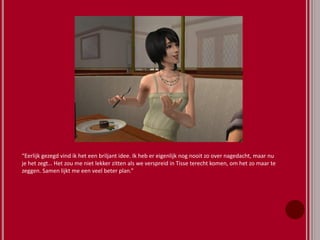 “Eerlijk gezegd vind ik het een briljant idee. Ik heb er eigenlijk nog nooit zo over nagedacht, maar nu
je het zegt… Het zou me niet lekker zitten als we verspreid in Tisse terecht komen, om het zo maar te
zeggen. Samen lijkt me een veel beter plan.”
 