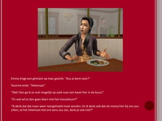 Emma krijgt een glimlach op haar gezicht. “Dus je bent voor?”
Yasmine knikt. “Helemaal.”
“Oké! Dan ga ik zo snel mogelijk op zoek naar een kavel hier in de buurt.”
“En wat wil je dan gaan doen met het mausoleum?”
“Ik denk dat dat maar weer neergehaald moet worden. En ik denk ook dat als mama hier bij ons zou
zitten, ze het helemaal met ons eens zou zijn, denk je ook niet?”
 