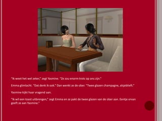 “Ik weet het wel zeker,” zegt Yasmine. “Ze zou enorm trots op ons zijn.”
Emma glimlacht. “Dat denk ik ook.” Dan wenkt ze de ober. “Twee glazen champagne, alsjeblieft.”
Yasmine kijkt haar vragend aan.
“Ik wil een toast uitbrengen,” zegt Emma en ze pakt de twee glazen van de ober aan. Eentje ervan
geeft ze aan Yasmine.”
 