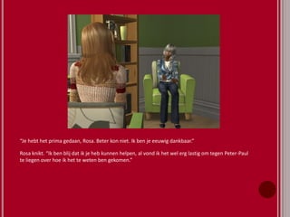 “Je hebt het prima gedaan, Rosa. Beter kon niet. Ik ben je eeuwig dankbaar.”
Rosa knikt. “Ik ben blij dat ik je heb kunnen helpen, al vond ik het wel erg lastig om tegen Peter-Paul
te liegen over hoe ik het te weten ben gekomen.”
 