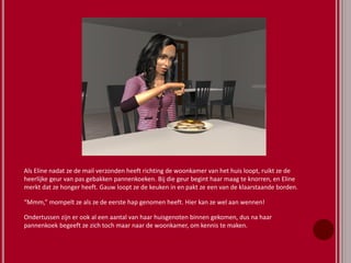 Als Eline nadat ze de mail verzonden heeft richting de woonkamer van het huis loopt, ruikt ze de
heerlijke geur van pas gebakken pannenkoeken. Bij die geur begint haar maag te knorren, en Eline
merkt dat ze honger heeft. Gauw loopt ze de keuken in en pakt ze een van de klaarstaande borden.
“Mmm,” mompelt ze als ze de eerste hap genomen heeft. Hier kan ze wel aan wennen!
Ondertussen zijn er ook al een aantal van haar huisgenoten binnen gekomen, dus na haar
pannenkoek begeeft ze zich toch maar naar de woonkamer, om kennis te maken.
 