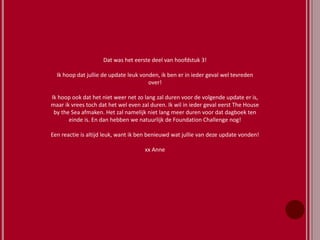 Dat was het eerste deel van hoofdstuk 3!
Ik hoop dat jullie de update leuk vonden, ik ben er in ieder geval wel tevreden
over!
Ik hoop ook dat het niet weer net zo lang zal duren voor de volgende update er is,
maar ik vrees toch dat het wel even zal duren. Ik wil in ieder geval eerst The House
by the Sea afmaken. Het zal namelijk niet lang meer duren voor dat dagboek ten
einde is. En dan hebben we natuurlijk de Foundation Challenge nog!
Een reactie is altijd leuk, want ik ben benieuwd wat jullie van deze update vonden!
xx Anne
 