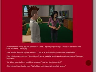 De woonkamer is leeg, op één persoon na. “Hee,” zegt de jongen vrolijk. “Zin om te darten? Ik ben
Chiel trouwens, Chiel Tsjing.”
Eline pakt de darts die hij haar aanreikt. “Leuk je te leren kennen, ik ben Eline Rozenbloem.”
Chiel kijkt haar vreemd aan. “Rozenbloem? Ben je toevallig familie van Emma Rozenbloem? Dat moet
haast wel…”
“Ja, ik ben haar dochter,” zegt Eline verbaasd. “Hoe ken jij mijn moeder?”
Chiel glimlacht een beetje zuur. “We hebben ooit nog eens iets gehad samen.”
 