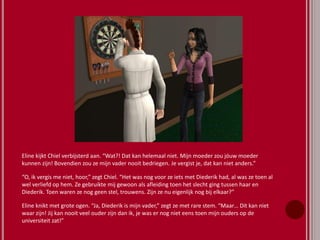 Eline kijkt Chiel verbijsterd aan. “Wat?! Dat kan helemaal niet. Mijn moeder zou jóuw moeder
kunnen zijn! Bovendien zou ze mijn vader nooit bedriegen. Je vergist je, dat kan niet anders.”
“O, ik vergis me niet, hoor,” zegt Chiel. “Het was nog voor ze iets met Diederik had, al was ze toen al
wel verliefd op hem. Ze gebruikte mij gewoon als afleiding toen het slecht ging tussen haar en
Diederik. Toen waren ze nog geen stel, trouwens. Zijn ze nu eigenlijk nog bij elkaar?”
Eline knikt met grote ogen. “Ja, Diederik is mijn vader,” zegt ze met rare stem. “Maar… Dit kan niet
waar zijn! Jij kan nooit veel ouder zijn dan ik, je was er nog niet eens toen mijn ouders op de
universiteit zat!”
 